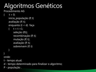 Algoritmos Genéticos

Procedimento AG
{
t = 0;
inicia_população (P, t)
avaliação (P, t);
enquanto (t < d) faça
{ t = t +1;
seleção (P,t);
recombinação (P, t);
mutação (P, t);
avaliação (P, t);
sobrevivem (P, t)
}
}
onde:
t - tempo atual;
d - tempo determinado para finalizar o algoritmo;
P - população .

 