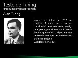 Teste de Turing

“Pode um computador pensar?”

Alan Turing
Nasceu em julho de 1912 em
Londres. A maior parte do seu
trabalho foi desenvolvido no serviço
de espionagem, durante a II Grande
Guerra, quebrando códigos alemães
utilizando um tipo de computador
chamado Enigma.
Suicidou-se em 1954.

 