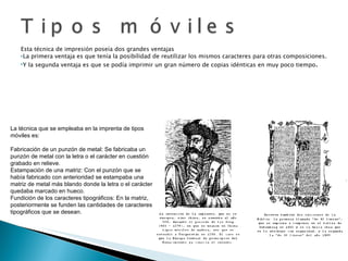 Esta técnica de impresión poseía dos grandes ventajas La primera ventaja es que tenía la posibilidad de reutilizar los mismos caracteres para otras composiciones. Y la segunda ventaja es que se podía imprimir un gran número de copias idénticas en muy poco tiempo . La técnica que se empleaba en la imprenta de tipos móviles es: Fabricación de un punzón de metal: Se fabricaba un punzón de metal con la letra o el carácter en cuestión grabado en relieve. Estampación de una matriz: Con el punzón que se había fabricado con anterioridad se estampaba una matriz de metal más blando donde la letra o el carácter quedaba marcado en hueco. Fundición de los caracteres tipográficos: En la matriz, posteriormente se funden las cantidades de caracteres tipográficos que se desean. 
