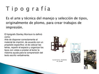 Es el arte y técnica del manejo y selección de tipos, originalmente de plomo, para crear trabajos de impresión. El tipógrafo Stanley Morrison lo definió como: Arte de disponer correctamente el material de imprimir, de acuerdo con un propósito específico: el de colocar las letras, repartir el espacio y organizar los tipos con vistas a prestar al lector la máxima ayuda para la comprensión del texto escrito verbalmente. 