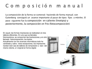 La composición de la forma se comenzó  haciendo de forma manual. con Gutenberg  consiguió un  avance importante al pasar de tipos  fijos  a móviles. El paso  siguiente fue la  composición  en caliente (linotipia) y posteriormente, la composición en frio (fotocomposición) En aquel, las formas impresoras se realizaban en dos talleres diferentes. En uno que se llamaba  fotomecánica, se componían las ilustraciones y en otro llamado  fotocomposición, los textos. Actualmente con los avances informáticos todo ha cambiado y salvo  raras excepciones, los impresores reciben bien sea de talleres de reimpresión o  bien  del  mismo cliente, e l original en forma digital . 