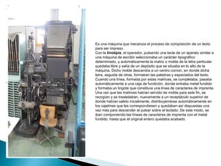 Es una máquina que mecaniza el proceso de composición de un texto para ser impreso. Con la  linotipia , el operador, pulsando una tecla de un aparato similar a una máquina de escribir seleccionaba un carácter tipográfico determinado, y automáticamente la matriz o molde de la letra particular quedaba libre y salía de un depósito que se situaba en lo alto de la máquina. Dicho molde descendía a un centro común, en donde dicha letra, seguida de otras, formaban las palabras y espaciados del texto. Cuando una línea, formada por estas matrices, se completaba, pasaba automáticamente a una caja de fundición, donde entraba metal fundido y formaba un lingote que constituía una línea de caracteres de imprenta. Una vez que las matrices habían servido de molde para este fin, se recogían y se trasladaban, nuevamente a un receptáculo superior de donde habían salido inicialmente, distribuyéndose automáticamente en los cajetines que les correspondiesen y quedaban así dispuestas una vez más para descender al pulsar sobre el teclado. De este modo, se iban componiendo las líneas de caracteres de imprenta con el metal fundido, hasta que el original entero quedaba acabado. 