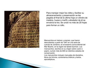 Para manejar mejor los rollos y facilitar su almacenamiento y preservación se les pegaba al final de la última hoja un cilindro de madera, hueso o marfil y alrededor de él se envolvía la tira. Se unían no más de 20 hojas para formar un rollo . Manuscritos en hebreo y arameo, que fueron descubiertos a partir de 1947 en una serie de cuevas de Jordania, en el extremo noroccidental del Mar Muerto, en la región de Qirbet Qumran. Los manuscritos, escritos en su origen sobre cuero o papiro, suman más de 600 en distintos estados de conservación. Los manuscritos incluyen manuales de disciplina, libros de himnos, comentarios bíblicos y textos apocalípticos. 