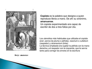 Copista  es la palabra que designa a quien reproduce libros a mano. De ahí su sinónimo,  amanuense . Un copista experimentado era capaz de escribir de dos a tres folios por día. Los utensilios más habituales que utilizaba el copista eran:  penna  (la pluma o péñola),  rasorium  o  cultellum  (raspador) y  atramentum  (tinta). La técnica empleada era sujetar la péñola con la mano derecha y el raspador con la izquierda, que le servía tanto para corregir los errores en la escritura  