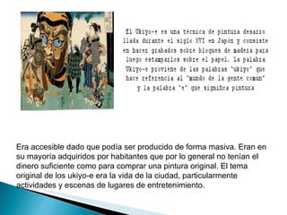 Era accesible dado que podía ser producido de forma masiva. Eran en su mayoría adquiridos por habitantes que por lo general no tenían el dinero suficiente como para comprar una pintura original. El tema original de los ukiyo-e era la vida de la ciudad, particularmente actividades y escenas de lugares de entretenimiento. 
