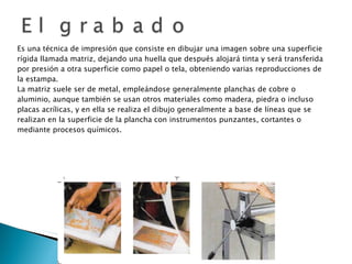 Es una técnica de impresión que consiste en dibujar una imagen sobre una superficie rígida llamada matriz, dejando una huella que después alojará tinta y será transferida por presión a otra superficie como papel o tela, obteniendo varias reproducciones de la estampa. La matriz suele ser de metal, empleándose generalmente planchas de cobre o aluminio, aunque también se usan otros materiales como madera, piedra o incluso placas acrílicas, y en ella se realiza el dibujo generalmente a base de líneas que se realizan en la superficie de la plancha con instrumentos punzantes, cortantes o mediante procesos químicos. 