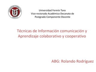 Universidad Fermín Toro  Vice-rectorado Académico Decanato de Postgrado Componente Docente Técnicas de Información comunicación y Aprendizaje colaborativo y cooperativo ABG: Rolando Rodríguez 