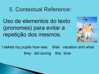 5. Contextual Reference:

Uso de elementos do texto
(pronomes) para evitar a
repetição dos mesmos.

I asked my pupils how was     their vacation and what
            they did during    this time
 