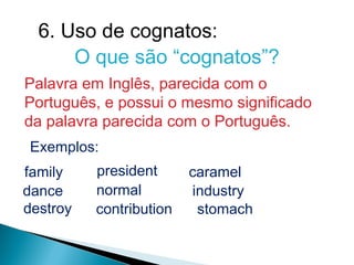 6. Uso de cognatos:
      O que são “cognatos”?
Palavra em Inglês, parecida com o
Português, e possui o mesmo significado
da palavra parecida com o Português.
 Exemplos:
family    president      caramel
dance     normal         industry
destroy   contribution    stomach
 