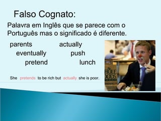 Falso Cognato:
Palavra em Inglês que se parece com o
Português mas o significado é diferente.
parents                   actually
  eventually                  push
    pretend                      lunch

She pretends to be rich but actually she is poor.
 