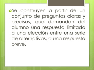 Se construyen a partir de un
conjunto de preguntas claras y
precisas, que demandan del
alumno una respuesta limitada
a una elección entre una serie
de alternativas, o una respuesta
breve.
 