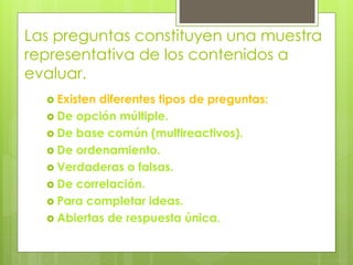 Las preguntas constituyen una muestra
representativa de los contenidos a
evaluar.
 Existen diferentes tipos de preguntas:
 De opción múltiple.
 De base común (multireactivos).
 De ordenamiento.
 Verdaderas o falsas.
 De correlación.
 Para completar ideas.
 Abiertas de respuesta única.
 