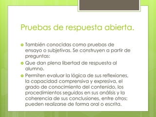 Pruebas de respuesta abierta.
 También conocidas como pruebas de
ensayo o subjetivas. Se construyen a partir de
preguntas:
 Que dan plena libertad de respuesta al
alumno.
 Permiten evaluar la lógica de sus reflexiones,
la capacidad comprensiva y expresiva, el
grado de conocimiento del contenido, los
procedimientos seguidos en sus análisis y la
coherencia de sus conclusiones, entre otros;
pueden realizarse de forma oral o escrita.
 