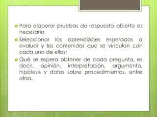  Para elaborar pruebas de respuesta abierta es
necesario
 Seleccionar los aprendizajes esperados a
evaluar y los contenidos que se vinculan con
cada uno de ellos;
 Qué se espera obtener de cada pregunta, es
decir, opinión, interpretación, argumento,
hipótesis y datos sobre procedimientos, entre
otros.
 