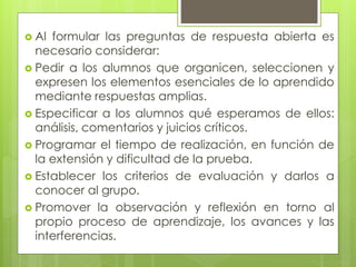  Al formular las preguntas de respuesta abierta es
necesario considerar:
 Pedir a los alumnos que organicen, seleccionen y
expresen los elementos esenciales de lo aprendido
mediante respuestas amplias.
 Especificar a los alumnos qué esperamos de ellos:
análisis, comentarios y juicios críticos.
 Programar el tiempo de realización, en función de
la extensión y dificultad de la prueba.
 Establecer los criterios de evaluación y darlos a
conocer al grupo.
 Promover la observación y reflexión en torno al
propio proceso de aprendizaje, los avances y las
interferencias.
 