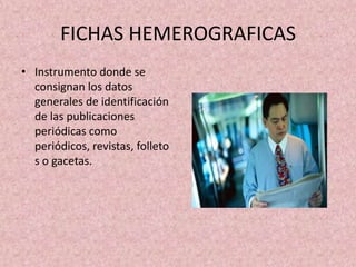 FICHAS HEMEROGRAFICASInstrumento donde se consignan los datos generales de identificación de las publicaciones periódicas como periódicos, revistas, folletos o gacetas.