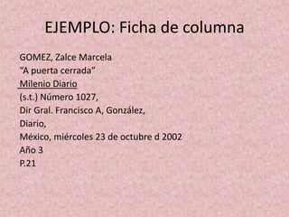 EJEMPLO: Ficha de columna GOMEZ, Zalce Marcela “A puerta cerrada” Milenio Diario (s.t.) Número 1027,Dir Gral. Francisco A, González, Diario, México, miércoles 23 de octubre d 2002 Año 3 P.21