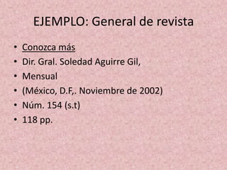 EJEMPLO: General de revistaConozca másDir. Gral. Soledad Aguirre Gil,Mensual(México, D.F,. Noviembre de 2002)Núm. 154 (s.t)118 pp.