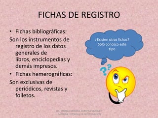 FICHAS DE REGISTROFichas bibliográficas: Son los instrumentos de registro de los datos generales de libros, enciclopedias y demás impresos.Fichas hemerográficas:Son exclusivas de periódicos, revistas y folletos.¿Existen otras fichas?Sólo conozco este tipoLIC. MARINA ADRIANA HERRERA VAZQUEZ , MATERIA: TECNICAS DE INVESTIGACION