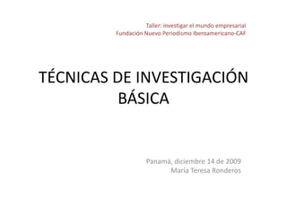 Taller: investigar el mundo empresarial Fundación Nuevo Periodismo Iberoamericano-CAF TÉCNICAS DE INVESTIGACIÓN BÁSICA Panamá, diciembre 14 de 2009 María Teresa Ronderos 