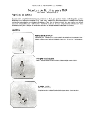 TÉCNICAS DE JIU JITSU PARA MMA ALEX CESAR B. C.



                        Técnicas de Jiu Jitsu para MMA
                                       Alex Cesar B.C. – alecjj@yahoo.com.br

Aspectos da defesa
Quando estive completamente esmagado por socos ou chute, por qualquer motivo você não poder agarra o
adversário, você vai instintivamente cobrir o seu rosto, deixando o resto desprotegido. Para evitar isto vamos
ensina algumas posições para bloqueio de ataques. Para elas funcionarem você tem que manter uma atitude
agressiva, tentado bloquear o adversário e mantendo o ataque. Se você simplesmente defende sem ataca
estará só prolongado o ataque do adversário em cima de você e melhor ataca ao sair da posição.


BLOQUEIO

                                   POSIÇÃO CARANGUEJO
                                   De frente para o adversário, dando para o seu adversário somente o topo
                                   da sua cabeça como alvo, proteja seu rosto com os punhos e antebraços..




                                      POSIÇÃO CARANGUEJO
                                      Nesta posição enfatiza os cotovelos para proteger o seu corpo




                                       GUARDA ABERTA

                                       Uma da maneira mais eficiente de bloquear soco vindo de cima
 