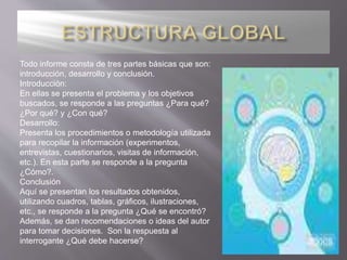 Todo informe consta de tres partes básicas que son:
introducción, desarrollo y conclusión.
Introducción:
En ellas se presenta el problema y los objetivos
buscados, se responde a las preguntas ¿Para qué?
¿Por qué? y ¿Con qué?
Desarrollo:
Presenta los procedimientos o metodología utilizada
para recopilar la información (experimentos,
entrevistas, cuestionarios, visitas de información,
etc.). En esta parte se responde a la pregunta
¿Cómo?.
Conclusión
Aquí se presentan los resultados obtenidos,
utilizando cuadros, tablas, gráficos, ilustraciones,
etc., se responde a la pregunta ¿Qué se encontró?
Además, se dan recomendaciones o ideas del autor
para tomar decisiones. Son la respuesta al
interrogante ¿Qué debe hacerse?
 