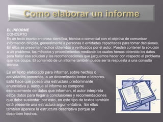Es un texto elaborado para informar, sobre hechos o
actividades concretas, a un determinado lector o lectores.
Esto hace que posea una estructura predominante
enunciativa y, aunque el informe se compone
esencialmente de datos que informan, el autor interpreta
estos datos para llegar a conclusiones y recomendaciones
que debe sustentar; por esto, en este tipo de textos también
está presente una estructura argumentativa. En ellos
también aparece la estructura descriptiva porque se
describen hechos.
EL INFORME
CONCEPTO
Es un texto escrito en prosa científica, técnica o comercial con el objetivo de comunicar
información dirigida, generalmente a personas o entidades capacitadas para tomar decisiones.
En ellos se presentan hechos obtenidos o verificados por el autor. Pueden contener la solución
a un problema, los métodos y procedimientos mediante los cuales hemos obtenido los datos
para hallar esa solución y las recomendaciones que juzguemos hacer con respecto al problema
que nos ocupa. El contenido de un informe también puede ser la respuesta a una consulta
técnica.
 