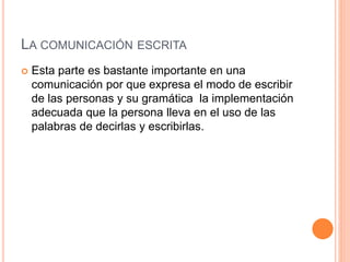 LA COMUNICACIÓN ESCRITA 
 Esta parte es bastante importante en una 
comunicación por que expresa el modo de escribir 
de las personas y su gramática la implementación 
adecuada que la persona lleva en el uso de las 
palabras de decirlas y escribirlas. 
 