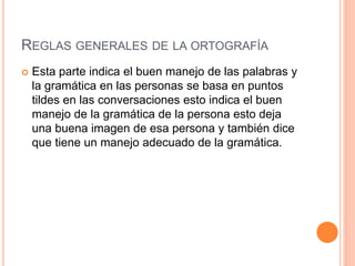 REGLAS GENERALES DE LA ORTOGRAFÍA 
 Esta parte indica el buen manejo de las palabras y 
la gramática en las personas se basa en puntos 
tildes en las conversaciones esto indica el buen 
manejo de la gramática de la persona esto deja 
una buena imagen de esa persona y también dice 
que tiene un manejo adecuado de la gramática. 
