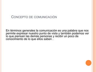 CONCEPTO DE COMUNICACIÓN 
En términos generales la comunicación es una palabra que nos 
permite expresar nuestro punto de vista y también podemos ver 
lo que piensan las demás personas y recibir un poco de 
conocimiento de lo que ellos saben . 
 