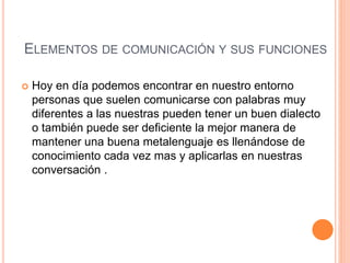 ELEMENTOS DE COMUNICACIÓN Y SUS FUNCIONES 
 Hoy en día podemos encontrar en nuestro entorno 
personas que suelen comunicarse con palabras muy 
diferentes a las nuestras pueden tener un buen dialecto 
o también puede ser deficiente la mejor manera de 
mantener una buena metalenguaje es llenándose de 
conocimiento cada vez mas y aplicarlas en nuestras 
conversación . 
 