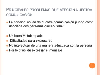 PRINCIPALES PROBLEMAS QUE AFECTAN NUESTRA 
COMUNICACIÓN 
 La principal causa de nuestra comunicación puede estar 
asociada con personas que no tiene: 
 Un buen Metalenguaje 
 Dificultades para expresarse 
 No interactuar de una manera adecuada con la persona 
 Por lo difícil de expresar el mensaje 
 