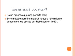 QUE ES EL MÉTODO IPLER? 
 Es un proceso que nos permite leer: 
 Este método permite mejorar nuestro rendimiento 
académico fue escrito por Robinson en 1940 . 
 