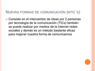 NUEVAS FORMAS DE COMUNICACIÓN (NTIC´S) 
 Consiste en el intercambio de ideas por 2 personas 
por tecnología de la comunicación (TICs) también 
se puede realizar por medios de la internet redes 
sociales y demás es un método bastante eficaz 
para mejorar nuestra forma de comunicarnos 
 