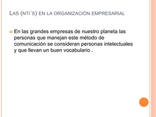 LAS (NTI´S) EN LA ORGANIZACIÓN EMPRESARIAL 
 En las grandes empresas de nuestro planeta las 
personas que manejan este método de 
comunicación se consideran personas intelectuales 
y que llevan un buen vocabulario . 
 