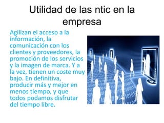 Utilidad de las ntic en la 
empresa 
Agilizan el acceso a la 
información, la 
comunicación con los 
clientes y proveedores, la 
promoción de los servicios 
y la imagen de marca. Y a 
la vez, tienen un coste muy 
bajo. En definitiva, 
producir más y mejor en 
menos tiempo, y que 
todos podamos disfrutar 
del tiempo libre. 
 