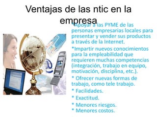 Ventajas de las ntic en la 
empresa *Apoyar a las PYME de las 
personas empresarias locales para 
presentar y vender sus productos 
a través de la Internet. 
*Impartir nuevos conocimientos 
para la empleabilidad que 
requieren muchas competencias 
(integración, trabajo en equipo, 
motivación, disciplina, etc.). 
* Ofrecer nuevas formas de 
trabajo, como tele trabajo. 
* Facilidades. 
* Exactitud. 
* Menores riesgos. 
* Menores costos. 
 
