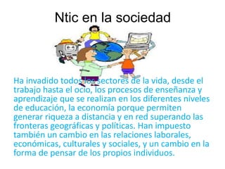 Ntic en la sociedad 
Ha invadido todos los sectores de la vida, desde el 
trabajo hasta el ocio, los procesos de enseñanza y 
aprendizaje que se realizan en los diferentes niveles 
de educación, la economía porque permiten 
generar riqueza a distancia y en red superando las 
fronteras geográficas y políticas. Han impuesto 
también un cambio en las relaciones laborales, 
económicas, culturales y sociales, y un cambio en la 
forma de pensar de los propios individuos. 
 