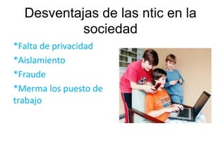 Desventajas de las ntic en la 
sociedad 
*Falta de privacidad 
*Aislamiento 
*Fraude 
*Merma los puesto de 
trabajo 
 
