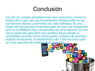 Conclusión 
Las ntic en nuestra actualidad son muy necesarias y hasta se 
podría decir, que son una herramienta indispensable en los 
quehaceres diarios y corrientes de cada individuo. Es una 
moda tan invasiva que la persona que no este a la vanguardia 
será un analfabeto mas, comparado con otras épocas, las ntic 
son la azada del agricultor que siembra futuro desde su 
actualidad, seremos hasta cierto punto, esclavos de nuestros 
propias invenciones, la dependencia día a día nos hace cada 
vez mas aparatos de conectividad constante. 
