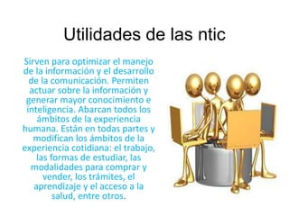 Utilidades de las ntic 
Sirven para optimizar el manejo 
de la información y el desarrollo 
de la comunicación. Permiten 
actuar sobre la información y 
generar mayor conocimiento e 
inteligencia. Abarcan todos los 
ámbitos de la experiencia 
humana. Están en todas partes y 
modifican los ámbitos de la 
experiencia cotidiana: el trabajo, 
las formas de estudiar, las 
modalidades para comprar y 
vender, los trámites, el 
aprendizaje y el acceso a la 
salud, entre otros. 
 