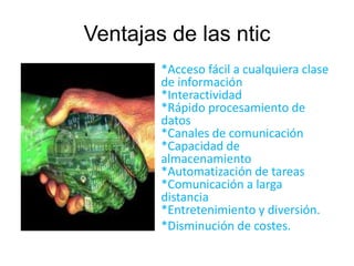 Ventajas de las ntic 
*Acceso fácil a cualquiera clase 
de información 
*Interactividad 
*Rápido procesamiento de 
datos 
*Canales de comunicación 
*Capacidad de 
almacenamiento 
*Automatización de tareas 
*Comunicación a larga 
distancia 
*Entretenimiento y diversión. 
*Disminución de costes. 
 