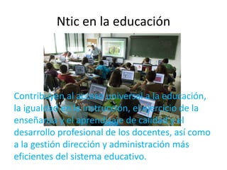 Ntic en la educación 
Contribuyen al acceso universal a la educación, 
la igualdad en la instrucción, el ejercicio de la 
enseñanza y el aprendizaje de calidad y el 
desarrollo profesional de los docentes, así como 
a la gestión dirección y administración más 
eficientes del sistema educativo. 
 