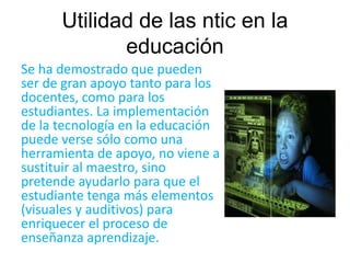 Utilidad de las ntic en la 
educación 
Se ha demostrado que pueden 
ser de gran apoyo tanto para los 
docentes, como para los 
estudiantes. La implementación 
de la tecnología en la educación 
puede verse sólo como una 
herramienta de apoyo, no viene a 
sustituir al maestro, sino 
pretende ayudarlo para que el 
estudiante tenga más elementos 
(visuales y auditivos) para 
enriquecer el proceso de 
enseñanza aprendizaje. 
 