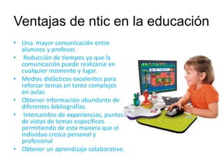 Ventajas de ntic en la educación 
• Una mayor comunicación entre 
alumnos y profesor. 
• Reducción de tiempos ya que la 
comunicación puede realizarse en 
cualquier momento y lugar. 
• Medios didácticos excelentes para 
reforzar temas en tanto complejos 
en aulas. 
• Obtener información abundante de 
diferentes bibliografías. 
• Intercambio de experiencias, puntos 
de vistas de temas específicos 
permitiendo de esta manera que el 
individuo crezca personal y 
profesional 
• Obtener un aprendizaje colaborativo. 
 