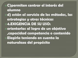C)permiten centrar el interés del alumnod) están al servicio de los métodos, las estrategias y otras técnicas4.EXIGENCIA DE SU USO:orientarlas al logro de un objetivo ,capacidad competencia o contenidoElegirla teniendo en cuenta la naturaleza del propósito