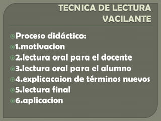 TECNICA DE LECTURA VACILANTEProceso didáctico:1.motivacion2.lectura oral para el docente3.lectura oral para el alumno4.explicacaion de términos nuevos5.lectura final6.aplicacion