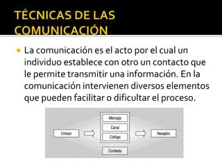 TÉCNICAS DE LAS COMUNICACIÓN La comunicación es el acto por el cual un individuo establece con otro un contacto que le permite transmitir una información. En la comunicación intervienen diversos elementos que pueden facilitar o dificultar el proceso. 