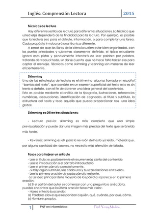 Inglés: Comprensión Lectora 2015
1 PNF en Informática Prof.Yenny Medina
Técnicas de lectura
Hay diferentes estilos de lectura para diferentes situaciones. La técnica que
usted elija dependerá de la finalidad para la lectura. Por ejemplo, es posible
que la lectura sea para el disfrute, información, o para completar una tarea.
Cada propósito involucrará una técnica diferente.
A pesar de que los libros de la ciencia suelen estar bien organizados, con
los puntos principales y subtemas claramente definido, el típico estudiante
ignora esas pistas y penosamente intentará de leer palabra por palabra,
tratando de traducir todo, sin darse cuenta que no hace falta hacer eso para
captar el mensaje. Técnicas como skimming y scanning son maneras de leer
eficientemente.
Skimming
Una de las estrategias de lectura es el skimming algunas llamada en español
“barrida del texto”, que consiste en un examen superficial del texto esto es sin
leerlo a detalle, con el fin de obtener una idea general del contenido.
Esto es posible mediante el análisis de la tipografía, ilustraciones, referencias
numéricas, deducciones, identificación de cognados, el título y subtítulo, la
estructura del texto y todo aquello que pueda proporcionar nos una idea
global.
Skimming es útil en tres situaciones:
- Lectura previa: skimming es más completo que una simple
previsualización y puede dar una imagen más precisa del texto que será leído
más tarde.
- Revisión: skimming es útil para la revisión del texto ya leído. material que,
por alguna cantidad de razones, no necesita más atención detallada.
Pasos para hojear un artículo
- Lee el título: es posiblemente el resumen más corto del contenido
- Lee la introducción o el párrafo introductorio.
- Lee el primer párrafo completamente.
- Si hay algún subtitulo, lee cada uno y busca relaciones entre ellos.
- Lee la primera oración de cada párrafo restante.
a) La idea principal de la mayoría de los párrafos aparece en la primera
oración.
b) Si el patrón del autor es comenzar con una pregunta o anécdota,
puedes encontrar que la última oración tiene más valor-
- Hojea el texto buscando:
a) Palabras clavesque respondan a quién, qué, cuándo, por qué, cómo.
b) Nombres propios.
 