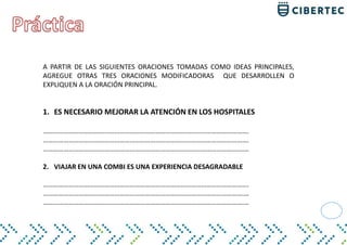 A PARTIR DE LAS SIGUIENTES ORACIONES TOMADAS COMO IDEAS PRINCIPALES,
AGREGUE OTRAS TRES ORACIONES MODIFICADORAS QUE DESARROLLEN O
EXPLIQUEN A LA ORACIÓN PRINCIPAL.
1. ES NECESARIO MEJORAR LA ATENCIÓN EN LOS HOSPITALES
………………………………………………………………………………………………………….
………………………………………………………………………………………………………….
……………………………………………………………………………………………………….…
2. VIAJAR EN UNA COMBI ES UNA EXPERIENCIA DESAGRADABLE
………………………………………………………………………………………………………….
……………………………………………………………………………………………………….…
……………………………………………………………………………………………………….…
 